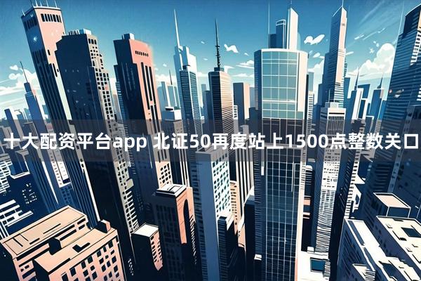 十大配资平台app 北证50再度站上1500点整数关口