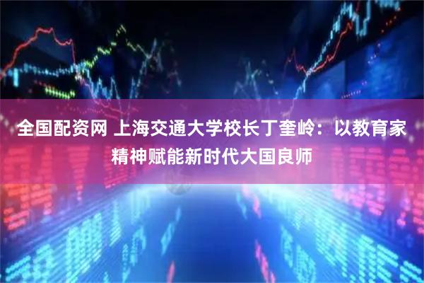 全国配资网 上海交通大学校长丁奎岭：以教育家精神赋能新时代大国良师