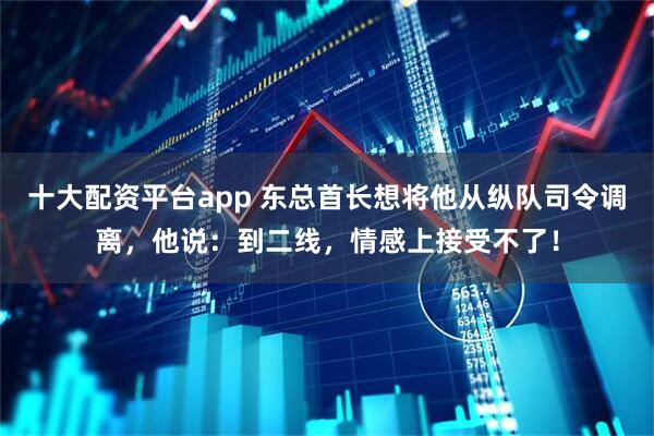 十大配资平台app 东总首长想将他从纵队司令调离，他说：到二线，情感上接受不了！