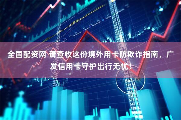 全国配资网 请查收这份境外用卡防欺诈指南，广发信用卡守护出行无忧！