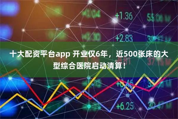 十大配资平台app 开业仅6年，近500张床的大型综合医院启动清算！
