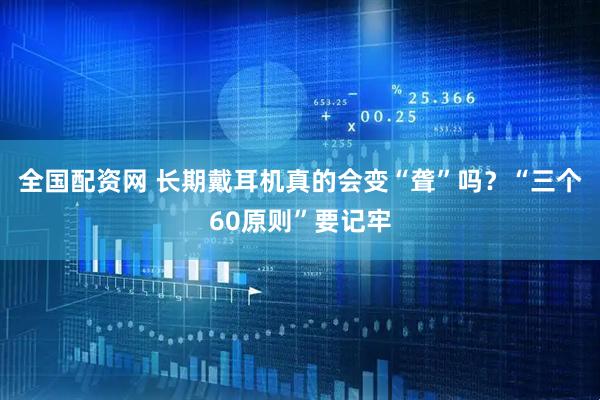 全国配资网 长期戴耳机真的会变“聋”吗？“三个60原则”要记牢