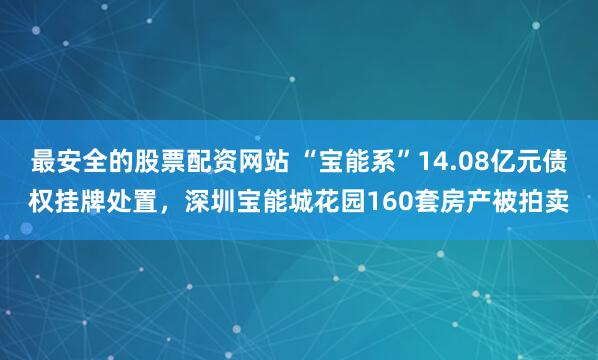 最安全的股票配资网站 “宝能系”14.08亿元债权挂牌处置，深圳宝能城花园160套房产被拍卖