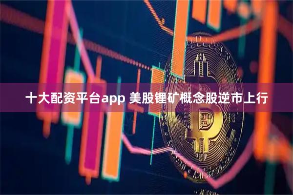 十大配资平台app 美股锂矿概念股逆市上行