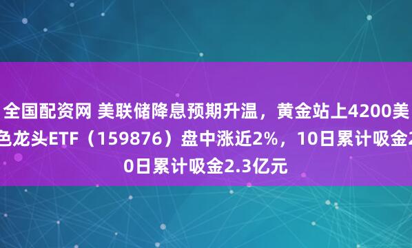 全国配资网 美联储降息预期升温，黄金站上4200美元！有色龙头ETF（159876）盘中涨近2%，10日累计吸金2.3亿元