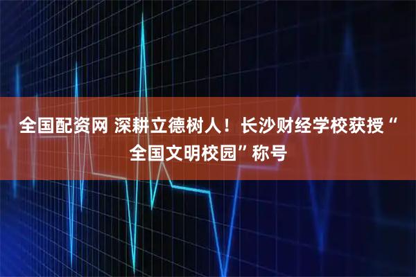 全国配资网 深耕立德树人！长沙财经学校获授“全国文明校园”称号