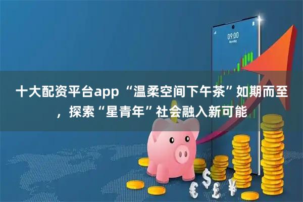 十大配资平台app “温柔空间下午茶”如期而至，探索“星青年”社会融入新可能