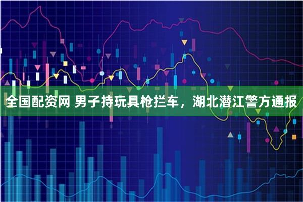 全国配资网 男子持玩具枪拦车，湖北潜江警方通报