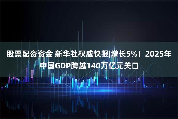 股票配资资金 新华社权威快报|增长5%！2025年中国GDP跨越140万亿元关口