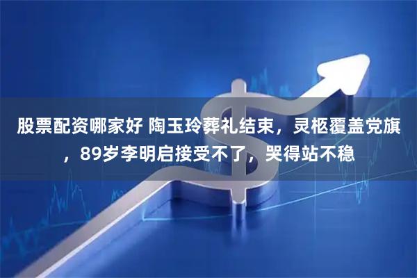 股票配资哪家好 陶玉玲葬礼结束，灵柩覆盖党旗，89岁李明启接受不了，哭得站不稳
