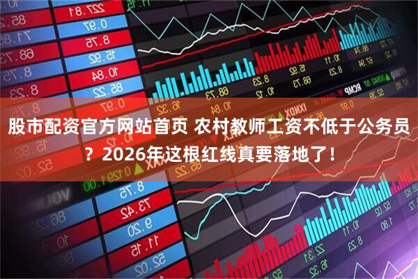 股市配资官方网站首页 农村教师工资不低于公务员？2026年这根红线真要落地了！