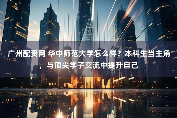 广州配资网 华中师范大学怎么样？本科生当主角，与顶尖学子交流中提升自己