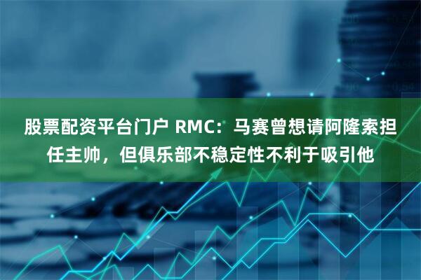 股票配资平台门户 RMC：马赛曾想请阿隆索担任主帅，但俱乐部不稳定性不利于吸引他