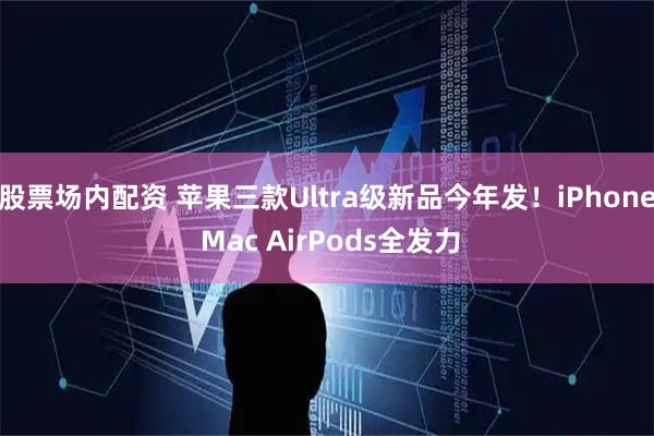 股票场内配资 苹果三款Ultra级新品今年发！iPhone Mac AirPods全发力