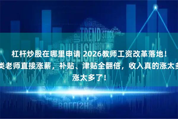 杠杆炒股在哪里申请 2026教师工资改革落地！这4类老师直接涨薪，补贴、津贴全翻倍，收入真的涨太多了！